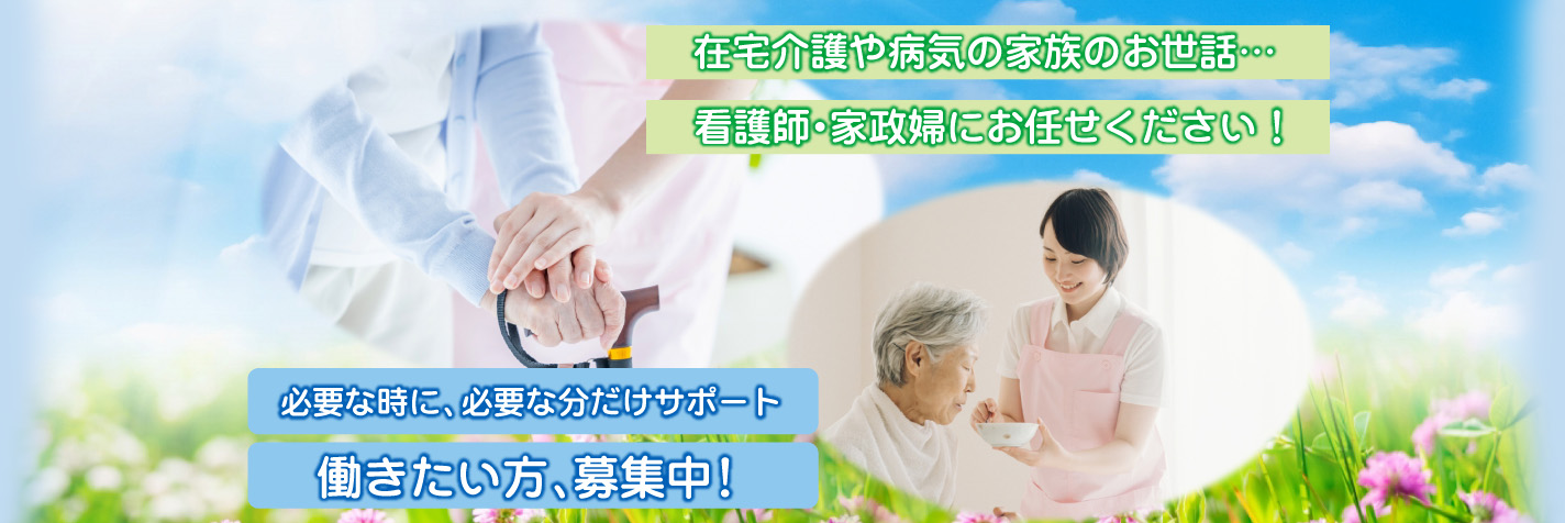 在宅介護や病気の家族のお世話… 看護師・家政婦にお任せください！ 必要な時に、必要な分だけサポート 働きたい方、募集中！
